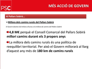 MÉS ACCIÓ DE GOVERNAl PallarsSobirà...Milloradelscaminsrurals del PallarsSobiràEl Govern destina 4,8 milions d’euros a lamillora de camins del PallarsSobirà4,8 M€ perquè el Consell Comarcal del PallarsSobiràmilloricaminsdurantels 3 propersanysLa milloradelscaminsruralsés una política de reequilibri territorial. Per això el Governmillorarà al llargd’aquestanymés de 180 km de caminsrurals