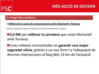 MÉS ACCIÓ DE GOVERNA la RegióMetropolitana...Millora de laxarxa de comunicacions entre Martorell i TerrassaEl Govern impulsa les obres de millora de la C-243c entre Martorell i Terrassa.2,4 M€ permillorar la carretera que uneixMartorellamb TerrassaUnes milloresconcentrades en garantir una majorseguretatviària, gràcies a un nouferm i a l’adequació de diversesinterseccions al llargdels 12 km de l’actuació.