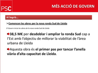 MÉS ACCIÓ DE GOVERNAl Segrià...Comencenles obres per la nova ronda Sud de LleidaEl Govern inicia les obres de la nova ronda Sud de Lleida38,5 M€ per desdoblar i ampliar la ronda Sud cap a l’Estambl’objectiu de millorar la viabilitat de l’àrea urbana de LleidaAquesta obra ésel primer pas per tancarl’anellaviàriad’altacapacitat de Lleida.