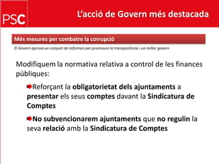 L’acció de Govern més destacada Més mesures per combatre la corrupcióEl Governaprova un conjunt de reformes per promoure la transparència i un millorgovernModifiquem la normativa relativa a control de les financespúbliques:Reforçant la obligatorietatdelsajuntaments a presentarelsseuscomptesdavant la Sindicatura de ComptesNo subvencionaremajuntamentsque no regulinla sevarelacióamb la Sindicatura de Comptes