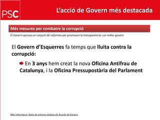 L’acció de Govern més destacada Més mesures per combatre la corrupcióEl Governaprova un conjunt de reformes per promoure la transparència i un millorgovernEl Governd’Esquerresfa temps que lluita contra la corrupció: En 3 anyshemcreat la nova Oficina Antifrau de Catalunya, i la Oficina Pressupostària del ParlamentMésinformació: Nota de premsa relativa alsAcords de Govern