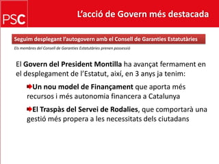 L’acció de Govern més destacada Seguimdesplegant l’autogovernamb el Consell de Garanties EstatutàriesEls membres del Consell de Garanties EstatutàriesprenenpossessióEl Govern del President Montilla ha avançatfermament en el desplegament de l’Estatut, així, en 3 anysjatenim:Un noumodel de Finançamentque aporta més recursos i mésautonomiafinancera a CatalunyaEl Traspàs del Servei de Rodalies, que comportarà una gestióméspropera a les necessitatsdelsciutadans