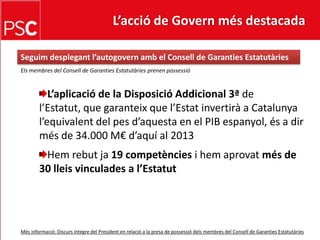 L’acció de Govern més destacada Seguimdesplegant l’autogovernamb el Consell de Garanties EstatutàriesEls membres del Consell de Garanties EstatutàriesprenenpossessióL’aplicació de la DisposicióAddicional 3ª de l’Estatut, que garanteix que l’Estatinvertirà a Catalunya l’equivalent del pes d’aquesta en el PIB espanyol, és a dirmés de 34.000 M€ d’aquí al 2013Hemrebutja19 competènciesi hemaprovatmés de 30 lleisvinculades a l’EstatutMésinformació: Discursíntegre del President en relació a la presa de possessiódelsmembres del Consell de GarantiesEstatutàries