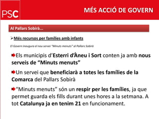 MÉS ACCIÓ DE GOVERNAl PallarsSobirà...Més recursos per famíliesambinfantsEl Govern inaugura el nouservei “Minutsmenuts” al PallarsSobiràElsmunicipisd’Esterrid’Àneu i Sortcontenjaambnousserveis de “Minutsmenuts”Un servei que beneficiarà a totes les famílies de la Comarca del PallarsSobirà“Minutsmenuts” són un respir per les famílies, ja que permet guarda elsfillsdurant unes hores a la setmana. A totCatalunya ja en tenim 21 en funcionament.