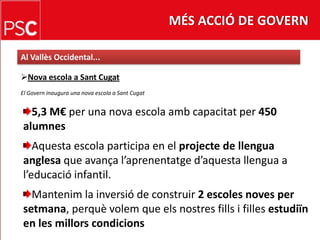 MÉS ACCIÓ DE GOVERNAl Vallès Occidental...Nova escola a Sant CugatEl Govern inaugura una nova escola a SantCugat5,3 M€ per una nova escolaambcapacitat per 450 alumnesAquestaescola participa en el projecte de llenguaanglesa que avançal’aprenentatged’aquestallengua a l’educació infantil.Mantenim la inversió de construir 2 escoles noves per setmana, perquèvolem que elsnostresfills i fillesestudiïn en les millorscondicions