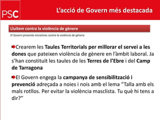 L’acció de Govern més destacada Lluitem contra la violència de gènereEl Govern presenta iniciatives contra la violència de gèneraCrearem les TaulesTerritorials per millorar el servei a les dones que pateixenviolència de gènere en l’àmbit laboral. Jas’hanconstituït les taules de les Terres de l’Ebrei del Camp de TarragonaEl Governengega la campanya de sensibilització i prevencióadreçada a noies i noisamb el lema “Talla ambelsmalsrotllos. Per evitar la violènciamasclista. Tu quèhitens a dir?”