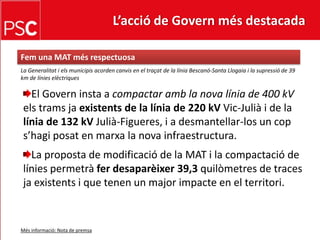 L’acció de Govern més destacada Femuna MAT mésrespectuosaLa Generalitat i elsmunicipisacordencanvis en el traçat de la líniaBescanó-Santa Llogaia i la supressió de 39 km de línieselèctriquesEl Govern insta a compactar amb la nova línia de 400 kVelstramsjaexistents de la línia de 220 kVVic-Julià i de la línia de 132 kVJulià-Figueres, i a desmantellar-los un cops’hagiposat en marxa la nova infraestructura.La proposta de modificació de la MAT i la compactació de líniespermetràferdesaparèixer 39,3 quilòmetresde traces jaexistents i que tenen un major impacte en el territori.Mésinformació: Nota de premsa