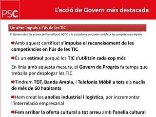 L’acció de Govern més destacada Un altreimpuls a l’ús de les TICEl Govern obra les proves de l’acreditació ACTIC a la ciutadania per poder certificar les competènciesdigitalsAmbaquestcertificats’impulsa el reconeixement de les competències en l’ús de les TICÉs un estímulperquè les TIC s’utilitzin cada copmésEn líniaambaquesta mesura, el Govern de Progrésfa temps que treballa per desplegar les TICTindremTDT, Banda Ampla, i TelefoniaMòbil a totselsnuclis de més de 50 habitantsHemcreat les anelles industrial i logística, per incrementar l’interrelació empresarialFem arribar la oferta cultural a totarreuambl’anella cultural