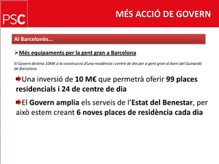 MÉS ACCIÓ DE GOVERNAl Barcelonès...Mésequipaments per la gent gran a BarcelonaEl Govern destina 10M€ a la construcciód’unaresidència i centre de dia per a gent gran al barri del Guinardó de BarcelonaUna inversió de 10 M€ que permetràoferir99 places residencials i 24 de centre de diaEl Govern amplia elsserveis de l’Estat del Benestar, per aixòestemcreant6 noves places de residència cada dia