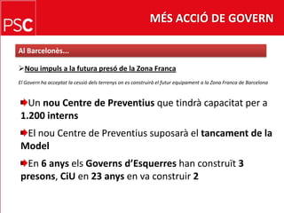 MÉS ACCIÓ DE GOVERNAl Barcelonès...Nouimpuls a la futura presó de la Zona FrancaEl Govern ha acceptat la cessiódelsterrenyson es construirà el futurequipament a la Zona Franca de BarcelonaUn nou Centre de Preventiusque tindràcapacitat per a 1.200 internsEl nou Centre de Preventiussuposarà el tancament de la ModelEn 6 anyselsGovernsd’Esquerreshan construït3 presons, CiU en 23 anysen va construir 2