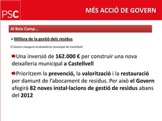 MÉS ACCIÓ DE GOVERNAl Baix Camp...Millora de la gestiódelsresidusEl Govern inaugura la deixalleria municipal de CastellvellUna inversió de 162.000 € per construir una nova deixalleria municipal a CastellvellPrioritzem la prevenció, lavaloritzaciói la restauracióper damunt de l’abocament de residus. Per aixòel Governafegirà 82 noves instal·lacions de gestió de residusabans del 2012