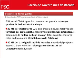 L’acció de Govern més destacada Una educació de mésqualitatEl Governinverteix 70M€ en per la modernització del sistema educatiuEl Govern i l’Estatsigna dos convenis per garantir una majorqualitat de l’educació a Catalunya: 39 M€ per implantar la LOE, que preveu mesures relatives a la formació del professorat, ensenyamentde llengüesestrangeres, i programes de millora de l’èxit escolar. Totes aquestes mesures estan en líniaamb la Lleid’Educació de Catalunya30 M€ per a la digitalització de les aulesa través del programa Escuela 2.0 del Ministeri i el programa Educat 1x1 del Departamentd’Educació