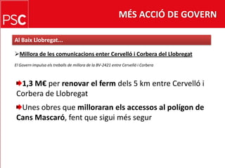MÉS ACCIÓ DE GOVERNAl Baix Llobregat...Millora de les comunicacionsenterCervelló i Corbera del LlobregatEl Govern impulsa elstreballs de millora de la BV-2421 entre Cervelló i Corbera1,3 M€ per renovar el fermdels 5 km entre Cervelló i Corbera de LlobregatUnes obres que milloraranelsaccessos al polígon de Cans Mascaró, fent que siguimés segur