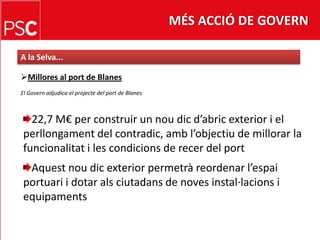 MÉS ACCIÓ DE GOVERNA la Selva...Millores al port de BlanesEl Govern adjudica el projecte del port de Blanes22,7 M€ per construir un noudicd’abric exterior i el perllongament del contradic, ambl’objectiu de millorar la funcionalitat i les condicions de recer del portAquestnoudic exterior permetrà reordenar l’espaiportuari i dotar alsciutadans de noves instal·lacions i equipaments