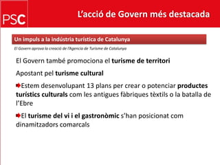 L’acció de Govern més destacada Un impuls a la indústria turística de CatalunyaEl Governaprova la creació de l’Agencia de Turisme de CatalunyaEl Govern també promociona el turisme de territoriApostantpelturisme culturalEstemdesenvolupant 13 plans per crear o potenciar productesturísticsculturalscom les antiguesfàbriquestèxtilso la batalla de l’EbreEl turisme del vi i el gastronòmics’hanposicionatcomdinamitzadorscomarcals
