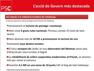 L’acció de Govern més destacada Un impuls a la indústria turística de CatalunyaEl Governaprova la creació de l’Agencia de Turisme de CatalunyaPromocionant el turisme de paisatge i muntanyaHemcreat2 grans rutes nacionals: Pirineuscomtal i El Camí de Sant JaumeHemdestinatmés de 10 M€ a promocionar el turisme de neuPromoventnousdestinsturísticsEl futuraeroport de Lleida i el nouobservatori del Montsecseranpolsd’atracció per nousturistes al SegriàLarehabilitació de cellerscooperatiusmodernistes al Priorat, un atractiumés per visitar la comarcaInvertim 4,1 M€ en una xarxa de 10 puntsCAT al llarg de tota Catalunya+ informació: nota de premsadelsacords del Govern
