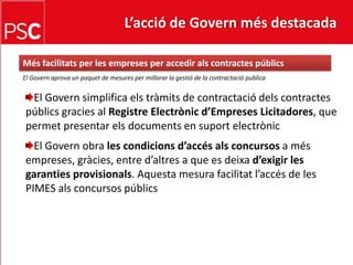 L’acció de Govern més destacada Mésfacilitats per les empreses per accedirals contractes públicsEl Governaprova un paquet de mesures per millorar la gestió de la contractació publicaEl Govern simplifica elstràmits de contractaciódels contractes públicsgracies al Registre Electrònicd’Empreses Licitadores, que permet presentar elsdocuments en suportelectrònicEl Govern obra les condicionsd’accésals concursos a mésempreses, gràcies, entre d’altres a que es deixad’exigirles garantiesprovisionals. Aquesta mesura facilitatl’accés de les PIMES als concursos públics