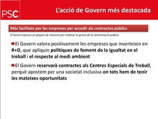 L’acció de Govern més destacada Mésfacilitats per les empreses per accedirals contractes públicsEl Governaprova un paquet de mesures per millorar la gestió de la contractació publicaEl Govern valora positivament les empreses que inverteixin en R+D, que apliquinpolitiques de foment de la igualtaten el treballi el respecte al mediambientEl Governreservarà contractes als Centres Especials de Treball, perquèapostem per una societat inclusiva ontotshem de tenir les mateixesoportunitats