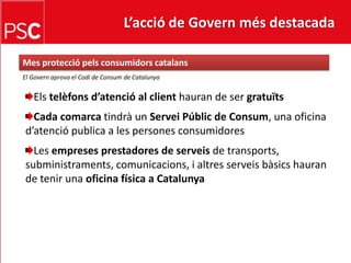 L’acció de Govern més destacada Mes protecciópelsconsumidorscatalansEl Governaprova el Codi de Consum de CatalunyaElstelèfonsd’atenció al clienthauran de ser gratuïtsCada comarca tindrà un ServeiPúblic de Consum, una oficina d’atenció publica a les persones consumidoresLes empreses prestadores de serveisde transports, subministraments, comunicacions, i altresserveisbàsicshauran de tenir una oficina física a Catalunya 