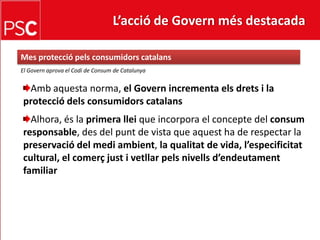 L’acció de Govern més destacada Mes protecciópelsconsumidorscatalansEl Governaprova el Codi de Consum de CatalunyaAmbaquesta norma, el Govern incrementa elsdrets i la protecciódelsconsumidorscatalansAlhora, és la primera lleique incorpora el concepte del consum responsable, des del punt de vista que aquest ha de respectar la preservació del mediambient, la qualitat de vida, l’especificitat cultural, el comerçjust i vetllarpelsnivellsd’endeutament familiar