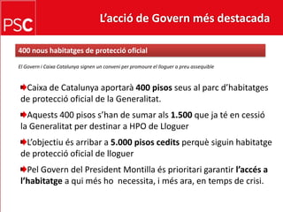 L’acció de Govern més destacada 400 nous habitatges de proteccióoficialEl Govern i Caixa Catalunya signen un conveni per promoure el lloguer a preu assequibleCaixa de Catalunya aportarà400 pisos seus al parcd’habitatges de protecció oficial de la Generalitat.Aquests 400 pisos s’han de sumar als1.500 que ja té en cessió la Generalitat per destinar a HPO de LloguerL’objectiués arribar a 5.000 pisos ceditsperquèsiguinhabitatge de protecció oficial de lloguerPelGovern del President Montilla ésprioritari garantir l’accés a l’habitatge a quiméshonecessita, i més ara, en temps de crisi.