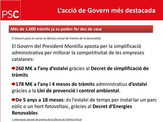 L’acció de Govern més destacada Més de 1.000 tràmitsja es poden fer des de casaEl Govern posa en servei la Oficina virtual de tràmits de la GeneralitatEl Govern del President Montilla aposta per la simplificació administrativa per millorar la competitivitat de les empreses catalanes:260 M€ a l’anyd’estalvigràcies al Decret de simplificació de tràmits178 M€ a l’any i 4 mesos de tràmitsadministratiusd’estalvigràcies a la Llei de prevenció i control ambiental.De 5 anys a 18 mesos: ésl’estalvi de temps per instal·lar un parceòlic o un hortfotovoltaic, gràcies al Decretd’Energies Renovables+ informació: dossier de premsa de la Oficina de Tràmits Virtual
