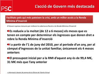 L’acció de Govern més destacada Facilitatspelsquiméspateixen la crisi, amb un milloraccés a la Renda Mínima d’InsercióEl Governaprova mesures per millorar la cobertura d’accés a la Renda Mínima d’InsercióEs redueix a la meitat (de 12 a 6 mesos) elsmesos que es tenen en compte per determinar elsingressos que donen dret a rebre la Renda Mínima d’InsercióI a partir de l’1 de juny del 2010, per al períoded’unany, per al còmputd’ingressos de la unitat familiar, únicamentels 4 mesosanteriorsEl pressupost inicial per a la RMI d’aquestanyés de 99,4 M€, 31 M€ més que l’any anterior+ informació: dossier de premsa de la Oficina de Tràmits Virtual