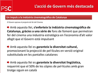 L’acció de Govern més destacada Un impuls a la indústria cinematogràfica de CatalunyaEl Governaprova el projecte de llei del CinemaAmbaquesta llei, s’enforteixlaindústria cinematogràfica de Catalunya, gràcies a una sèrie de fonsde foment que permetranfer del cinema una industria estratègica en l’economia d’alt valor afegit que el Govern està impulsant Amb aquesta llei es garanteix la diversitat cultural, promocionantla projecció de pel·lícules en versió originalsubstitulada en les pantalles catalanes Amb aquesta llei es garanteix la diversitat lingüística,requerint que el 50% de les còpies de pel·lícules amb grantiratge siguin en català