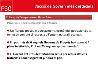L’acció de Govern més destacada El Camp de Tarragona té un Pla pelfuturEl Governaprova el Pla Territorial Parcial del Camp de Tarragona Un Pla que preveu els creixements econòmics poblacionalstottenint en compte el respecte a l’entornnatural i ecològicEn pocmés de 6 anys els Governs de Progréshan aprovat 4 plans territorials, CiU, en 23 anys en aprovar només 1 El Govern del President Montilla actua per reduir dèficits històrics i donar seguretat jurídica al país.