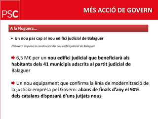 MÉS ACCIÓ DE GOVERNA la Noguera... Un nou pas cap al nou edifici judicial de BalaguerEl Govern impulsa la construcció del nouedifici judicial de Balaguer 6,5 M€ per un nou edifici judicial que beneficiarà alshabitants dels 41 municipis adscrits al partit judicial deBalaguerUn nouequipament que confirma la línia de modernitzacióde la justícia empresa pel Govern: abans de finals d’any el 90%dels catalans disposarà d’uns jutjats nous
