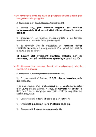 Un exemple més de que el progrés social passa per
un govern de progrés
El Govern inicia la pre-inscripció escolar de primària i ESO

   Aquest any, per primera vegada, les famílies
monoparentals tindran prioritat alhora d’escollir centre
escolar

   S’equiparen les famílies monoparentals a les famílies
nombroses a l’hora de fer la preinscripció

    Es reconeix així la necessitat de recolzar noves
realitats familiars que requereixen d’un suport per part de
la resta de la societat

El Govern del President Montilla treballa per les
persones, perquè no deixarem que ningú quedi exclòs


El Govern ha respòs front al creixement de la
població escolar
El Govern inicia la pre-inscripció escolar de primària i ESO

   El curs vinent s’oferiran 23.362 places escolars més
que enguany.

I és que davant d’un creixement de la població escolar
d’un 22% en els darrers 7 anys, el Govern ha actuat al
llarg dels 3 darrers anys per mantenir i millorar la qualitat del
sistema educatiu:

     Construint de mitjana 2 escoles per setmana

     Creant 25 places en llars d’infants cada dia

     Contractant 8 mestres nous cada dia
 