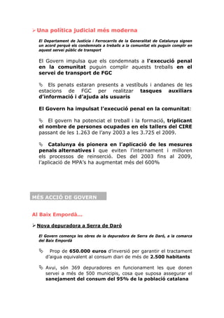 Una política judicial més moderna
  El Departament de Justícia i Ferrocarrils de la Generalitat de Catalunya signen
  un acord perquè els condemnats a treballs a la comunitat els puguin complir en
  aquest servei públic de transport

  El Govern impulsa que els condemnats a l’execució penal
  en la comunitat puguin complir aquests treballs en el
  servei de transport de FGC

      Els penats estaran presents a vestíbuls i andanes de les
  estacions de FGC per realitzar tasques auxiliars
  d’informació i d’ajuda als usuaris

  El Govern ha impulsat l’execució penal en la comunitat:

      El govern ha potenciat el treball i la formació, triplicant
  el nombre de persones ocupades en els tallers del CIRE
  passant de les 1.263 de l’any 2003 a les 3.725 el 2009.

      Catalunya és pionera en l’aplicació de les mesures
  penals alternatives i que eviten l’internament i milloren
  els processos de reinserció. Des del 2003 fins al 2009,
  l’aplicació de MPA’s ha augmentat més del 600%




MÉS ACCIÓ DE GOVERN


Al Baix Empordà...

 Nova depuradora a Serra de Daró

  El Govern comença les obres de la depuradora de Serra de Daró, a la comarca
  del Baix Empordà

       Prop de 650.000 euros d’inversió per garantir el tractament
     d’aigua equivalent al consum diari de més de 2.500 habitants

     Avui, són 369 depuradores en funcionament les que donen
     servei a més de 500 municipis, cosa que suposa assegurar el
     sanejament del consum del 95% de la població catalana
 