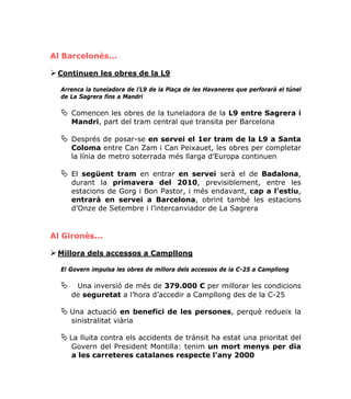 Al Barcelonès...

 Continuen les obres de la L9

  Arrenca la tuneladora de l’L9 de la Plaça de les Havaneres que perforarà el túnel
  de La Sagrera fins a Mandri

     Comencen les obres de la tuneladora de la L9 entre Sagrera i
     Mandri, part del tram central que transita per Barcelona

     Després de posar-se en servei el 1er tram de la L9 a Santa
     Coloma entre Can Zam i Can Peixauet, les obres per completar
     la línia de metro soterrada més llarga d’Europa continuen

     El següent tram en entrar en servei serà el de Badalona,
     durant la primavera del 2010, previsiblement, entre les
     estacions de Gorg i Bon Pastor, i més endavant, cap a l’estiu,
     entrarà en servei a Barcelona, obrint també les estacions
     d’Onze de Setembre i l’intercanviador de La Sagrera


Al Gironès...

 Millora dels accessos a Campllong

  El Govern impulsa les obres de millora dels accessos de la C-25 a Campllong

      Una inversió de més de 379.000 € per millorar les condicions
     de seguretat a l’hora d’accedir a Campllong des de la C-25

     Una actuació en benefici de les persones, perquè redueix la
     sinistralitat viària

    La lluita contra els accidents de trànsit ha estat una prioritat del
     Govern del President Montilla: tenim un mort menys per dia
     a les carreteres catalanes respecte l’any 2000
 