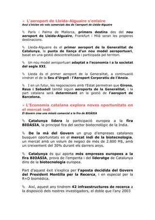 L’aeroport de Lleida-Alguaire s’enlaire
Avui s’inicien els vols comercials des de l’aeroport de Lleida-Alguaire

   París i Palma de Mallorca, primers destins des del nou
aeroport de Lleida-Alguaire, Frankfurt i Milà seran les properes
destinacions.

   Lleida-Alguaire és el primer aeroport de la Generalitat de
Catalunya, la punta de llança d’un nou model aeroportuari,
basat en una gestió descentralitzada i participada pel territori.

    Un nou model aeroportuari adaptat a l’economia i a la societat
del segle XXI.

    Lleida és el primer aeroport de la Generalitat, a continuació
vindran el de la Seu d’Urgell i l’Aeroport Corporatiu de l’Anoia.

    I en un futur, les negociacions amb l’Estat permetran que Girona,
Reus i Sabadell també siguin aeroports de la Generalitat, i la
part catalana serà determinant en la gestió de l’aeroport de
Barcelona.

  L’Economia catalana explora noves oportunitats en
el mercat indi
El Govern crea una missió comercial a la fira de BIOÀSIA

   Catalunya lidera la participació europea a la fira
BIOÀSIA, la principal fira del sector biotecnològic de la India.

    De la mà del Govern un grup d’empreses catalanes
busquen oportunitats en el mercat indi de la biotecnologia,
un mercat amb un volum de negoci de més de 2.800 M$, amb
un creixement del 30% durant els darrers anys.

    Catalunya és qui aporta més empreses europees a la
fira BIOÀSIA, prova de l’empenta i del lideratge de Catalunya
dins de la biotecnologia europea.

Part d’aquest èxit s’explica per l’aposta decidida del Govern
del President Montilla per la Recerca, i en especial per la
R+D biomèdica.

    Així, aquest any tindrem 42 infraestructures de recerca a
la disposició dels nostres investigadors, el doble que l’any 2003
 
