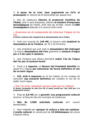 A pesar de la crisi, hem augmentat un 21% el
pressupost en recerca de la Generalitat per aquest any.

    Des de Catalunya liderem la producció científica de
l’Estat, amb ¼ part d’aquesta, liderem el nombre d’empreses
tecnològiques de l’Estat, amb més de 10.500 i tenim 45.000
investigadors dedicats a la recerca d’alt nivell.

 Avancem en el compromís de retornar l’aigua al riu
Ter
El Govern continua amb l’ampliació de la dessalinitzadora de la Tordera

   Amb una inversió de 140 M€, el Govern està ampliant la
dessaladora de la Tordera, de 10 a 20 Hm3/any

     Una ampliació que junt amb la dessaladora del Llobregat
i la futura dessaladora del Foix garantirà el consum d’aigua
per a 2 de cada 3 catalans.

    Una iniciativa que alhora permetrà reduir l’ús de l’aigua
del Ter per al consum humà.

   Front a 1 sequera, el Govern del President Montilla ha
posat fil a l’agulla per solucionar de forma definitiva el risc
de no tenir aigua.

   CiU, amb 6 sequeres en el seu balanç va ser incapaç de
concretar cap actuació definitiva per resoldre el risc de no
poder veure aigua.

  Tot i la crisi, apostem encara més per la cultura
El Govern incrementa en més d’un 9% el suport previst per l’any 2010 per a la
programació cultural

    Prop de 5,5 M€ per a garantir una programació cultural
diversa i al llarg de tots els municipis de Catalunya.

   Més de            2.000      activitats       culturals        se’n    veuran
beneficiades.

    Hem treballat per apropar la cultura a tots els catalans.
L’anella cultural, la construcció de 15 biblioteques són prova
d’aquest esforç.
 
