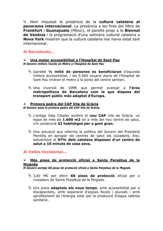 Hem impulsat la presència de la cultura catalana al
panorama internacional. La presència a les fires del llibre de
Frankfurt i Guanajuato (Mèxic), el pavelló propi a la Biennal
de Venècia i la programació d’una setmana cultural catalana a
Nova York mostren que la cultura catalana mai havia estat tant
internacional.

Al Barcelonès...

     Una major accessibilitat a l’Hospital de Sant Pau
El Govern millora l’accés en Metro a l’Hospital de Sant Pau

       Gairebé ½ milió de persones es beneficiaran d’aquesta
       millora accessibilitat, i els 5.000 usuaris diaris de l’Hospital de
       Sant Pau tindran el metro a la porta del centre sanitari.

       Una inversió de 10M€ que permet avançar a l’àrea
       metropolitana de Barcelona com la que disposa del
       transport públic més adaptat d’Europa.

     Primera pedra del CAP Vila de Gràcia
El Govern posa la primera pedra del CAP Vila de Gràcia

       L’antiga Sala Cibeles acollirà el nou CAP Vila de Gràcia, un
       espai de més de 1.600 m2 on a més del nou centre de salut,
       s’hi construirà 32 habitatges per a gent gran.

       Una actuació que referma la política del Govern del President
       Montilla en apropar els centres de salut als ciutadans. Així,
       actualment el 97% dels catalans disposen d’un centre de
       salut a 10 minuts de casa seva.

Al Vallès Occidental...

   Més pisos de protecció oficial a Santa Perpètua de la
Mogoda
El Govern sorteja 60 pisos de protecció oficial a Santa Perpètua de la Mogoda

       3,81 M€ per oferir 60 pisos de protecció oficial per a
       ciutadans de Santa Perpètua de la Mogoda.

       Uns pisos adaptats als nous temps, amb accessibilitat per a
       discapacitats, amb separació d’aigües fecals i pluvials i amb
       aprofitament de l’energia solar per la producció d’aigua calenta
       sanitària .
 