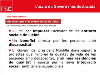 L’acció de Govern més destacada A les Terres de Lleida...Més suport per a les entitats socials de LleidaEl Govern atorga 17M€ a entitats socials de les terres de Lleida  25 M€ per impulsar l’activitat de les entitats socials de Lleida Un benefici directa per les persones amb discapacitat El Govern del president Montilla dóna suport a projectes que milloren la qualitat de vida de les persones amb discapacitat, amb més residències de qualitat i aposta per la seva integració social, amb tallers ocupacionals 