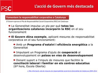 L’acció de Govern més destacada Fomentem la responsabilitat corporativa a CatalunyaEl Govern aprova el Pla de Responsabilitat Social Corporativa (RSC) de Catalunya La Generalitat impulsa un pla per què totes les organitzacions catalanes incorporin la RSC en el seu funcionament El Govern dóna exemple, aplicant mesures de responsabilitat corporativa en el seu funcionament: Amb un Programa d'estalvi i eficiència energètica a la Generalitat Impulsant un Programa d'ajuts de cooperació al desenvolupament en països en vies de desenvolupament Donant suport a l'impuls de mesures que facilitin la conciliació laboral i familiar en els centres educatius (6ª hora, Escola Oberta)+ Més informació: pla de mesures de responsabilitat social de la Generalitat de Catalunya 2009-2012