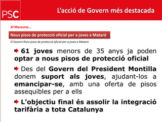 L’acció de Govern més destacada Al Maresme...Nous pisos de protecció oficial per a joves a MataróEl Govern lliure pisos de protecció oficial per a joves a Mataró   61 joves menors de 35 anys ja poden optar a nous pisos de protecció oficial Des del Govern del President Montilla donem suport als joves, ajudant-los a emancipar-se, amb una oferta de pisos assequibles per a ells  L’objectiu final és assolir la integració tarifària a tota Catalunya