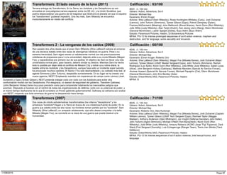 Tercera entrega de Transformers. En la Tierra, los Autobots y los Decepticons se ven
envueltos en una peligrosa carrera espacial, entre los EE.UU. y la Unión Soviética, que
podría desencadenar una guerra de tal magnitud que destruiría el planeta sin que ni siquiera
los "transformers" pudieran impedirlo. Una vez más, Sam Witwicky se encuentra
involuntariamente en medio del conflicto.
#337, (), 154 min
Transformers: El lado oscuro de la luna (2011)
Estudio: Paramount Pictures, Hasbro, Di Bonaventura Pictures
Género: Action, Adventure, Sci-fi
Director: Michael Bay
Escenario: Ehren Kruger
Actores: Shia LaBeouf (Sam Witwicky), Rosie Huntington-Whiteley (Carly), Josh Duhamel
(Lennox), John Turturro (Simmons), Tyrese Gibson (Epps), Patrick Dempsey (Dylan),
Frances McDormand (Mearing), John Malkovich (Bruce Brazos), Kevin Dunn (Ron Witwicky),
Julie White (Judy Witwicky), Alan Tudyk (Dutch), Ken Jeong (Jerry Wang), Glenn Morshower
(General Morshower), Lester Speight (Eddie), Buzz Aldrin (Buzz Aldrin)
MPAA: PG-13 for intense prolonged sequences of sci-fi action violence, mayhem and
destruction, and for language, some sexuality and innuendo
Calificación : 63/100
Han pasado dos años desde que el joven Sam Witwicky (Shia LaBeouf) salvara al universo
de una decisiva batalla entre dos razas de alienígenas robóticos en guerra. Pese a su
extrema heroicidad, Sam sigue siendo un adolescente normal con las preocupaciones
cotidianas de prepararse para ir a la universidad, dejando atrás a su novia Mikaela (Megan
Fox), y separándose por primera vez de sus padres. El objetivo de Sam es llevar una vida
universitaria normal pero, para hacerlo, deberá olvidar su destino. Mientras Sam ha hecho
todo lo posible por dejar atrás el conflicto de Mission City y volver a su rutina diaria, la
batalla entre los Autobots y los Decepticons, aunque haya sido un incidente súper secreto,
ha provocado muchos cambios. El Sector 7 ha sido desmantelado y su soldado más leal, el
agente Simmons (John Turturro), despedido sumariamente. En su lugar se ha creado una
nueva agencia, NEST. Empleando mandos con experiencia de campo como Lennox (Josh
#336, (), 150 min
Transformers 2 - La venganza de los caídos (2009)
Estudio: DreamWorks SKG, Paramount Pictures, Hasbro
Género: Action, Adventure, Sci-fi
Director: Michael Bay
Escenario: Ehren Kruger, Roberto Orci
Actores: Shia LaBeouf (Sam Witwicky), Megan Fox (Mikaela Banes), Josh Duhamel (Major
Lennox), Tyrese Gibson (USAF Master Sergeant Epps), John Turturro (Simmons), Ramon
Rodriguez (Leo Spitz), Kevin Dunn (Ron Witwicky), Julie White (Judy Witwicky), Isabel Lucas
(Alice), John Benjamin Hickey (Galloway), Matthew Marsden (Special Air Service Forces),
Andrew Howard (Special Air Service Forces), Michael Papajohn (Cal), Glenn Morshower
(General Morshower), John Eric Bentley (Aide)
MPAA: BDuhamel) y Epps (Tyrese Gibson), NEST pretende trabajar codo con codo con los Autobots para evitar otra
confrontación mortal con los Decepticons. Por desgracia, un asesor de seguridad del gobierno, Theodore Galloway
(John Benjamin Hickey) tiene muy poca previsión como para comprender totalmente los inexorables peligros que
acechan. Dispuesto a hacerse con el control de todas las organizaciones de defensa, junto con su potencial de poder, y
al mismo tiempo deshacerse de lo que él considera un frívolo gabinete gubernamental, Galloway se esfuerza por acabar
con NEST, creyendo que toda amenaza de guerra ha desparecido hace tiempo.
Calificación : 60/100
Dos razas de robots extraterrestres transformables (los villanos "decepticons" y los
amistosos "autobots") llegan a la Tierra en busca de una misteriosa fuente de poder. En la
guerra que estalla entre las dos razas, los hombres toman partido por los "autobots". Sam
Witwicky (Shia LaBeouf), un avispado adolescente, que sólo desea conquistar a la bella
Mikaela (Megan Fox), se convierte en la clave de una guerra que puede destruir a la
humanidad.
#335, (), 144 min
Transformers (2007)
Estudio: DreamWorks SKG, Paramount Pictures, Hasbro
Género: Action, Adventure, Sci-fi
Director: Michael Bay
Escenario: Roberto Orci, Alex Kurtzman
Actores: Shia LaBeouf (Sam Witwicky), Megan Fox (Mikaela Banes), Josh Duhamel (Captain
William Lennox), Tyrese Gibson (USAF Tech Sergeant Epps), Rachael Taylor (Maggie
Madsen), Anthony Anderson (Glen Whitmann), Jon Voight (Defense Secretary John Keller),
John Turturro (Agent Simmons), Michael O'Neill (Tom Banacheck), Kevin Dunn (Ron
Witwicky), Julie White (Judy Witwicky), Amaury Nolasco (ACWO Jorge "Fig" Figueroa), Zack
Ward (First Sergeant Donnelly), Luis Echagarruga (Ranger Team), Travis Van Winkle (Trent
DeMarco)
MPAA: PG-13 for intense sequences of sci-fi action violence, brief sexual humor, and
language
Calificación : 71/100
Page 6711/08/2015
 