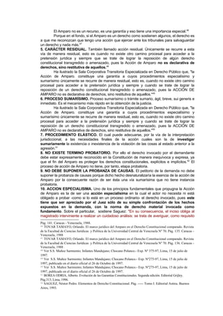 El Amparo no es un recurso, es una garantía y eso tiene una importancia especial.46
         Porque en el fondo, si el Amparo es un derecho como sostienen algunos, el derecho es
a que me reconozcan que tengo una acción que ejercer ante los tribunales para salvaguardar
un derecho y nada más.47
5. CARÁCTER RESIDUAL. También llamado acción residual. Únicamente se recurre a esta
vía de manera residual, esto es cuando no existe otro camino procesal para acceder a la
pretensión jurídica y siempre que se trate de lograr la reposición de algún derecho
constitucional transgredido o amenazado, pues la Acción de Amparo no es declarativa de
derechos, sino restitutiva de aquellos.48
         Ha ilustrado la Sala Corporativa Transitoria Especializada en Derecho Público que, "la
Acción de Amparo. constituye una garantía a cuyos procedimientos especialísimo y
sumarísimo únicamente se recurre de manera residual, esto es, cuando no existe otro camino
procesal para acceder a la pretensión jurídica y siempre y cuando se trate de lograr la
reposición de un derecho constitucional transgredido o amenazado, pues la ACCIÓN DE
AMPARO no es declarativa de derechos, sino restitutiva de aquellos."49
6. PROCESO SUMARÍSIMO. Proceso sumarísimo o trámite sumario, ágil, breve, sui generis e
inmediato. Es el mecanismo más rápido en la obtención de la justicia.
         Ha ilustrado la Sala Corporativa Transitoria Especializada en Derecho Público que, "la
Acción de Amparo. constituye una garantía a cuyos procedimientos especialísimo y
sumarísimo únicamente se recurre de manera residual, esto es, cuando no existe otro camino
procesal para acceder a la pretensión jurídica y siempre y cuando se trate de lograr la
reposición de un derecho constitucional transgredido o amenazado, pues la ACCIÓN DE
AMPARO no es declarativa de derechos, sino restitutiva de aquellos."50
7. PROCEDIMIENTO ELÁSTICO. El cual puede adecuarse, por la vía de la interpretación
jurisdiccional, a las necesidades finales de la acción cuales son la de investigar
sumariamente la existencia o inexistencia de la violación de las cosas al estado anterior a la
agresión.51
8. NO EXISTE TERMINO PROBATORIO. Por ello el derecho invocado por el demandante
debe estar expresamente reconocido en la Constitución de manera inequívoca y expresa, ya
que el fin del Amparo es proteger los derechos constitucionales, explícitos e implícitos. 52 El
proceso de acción de Amparo no tiene, por tanto, etapa probatoria.
9. NO DEBE SUPONER LA PROBANZA DE CAUSAS. El petitorio de la demanda no debe
suponer la probanza de causas porque dicho hecho desnaturalizaría la esencia de la acción de
Amparo por la consecuente razón de ser ésta una vía sumarísima que no tiene instancia
probatoria.
10. ACCION ESPECIALISIMA. Uno de los principios fundamentales que propugna la Acción
de Amparo es la de ser una acción especialísima en la cual el actor no necesita ni está
obligado a probar -como si lo está en un proceso ordinario- el derecho invocado, pues este
tiene que ser apreciado por el Juez sólo de su simple confrontación de los hechos
expuestos en la demanda, con la norma de derecho material invocada como
fundamento. Sobre el particular, sostiene Saguez: "En su consecuencia, el inciso obliga al
magistrado interviniente a realizar un cuidadoso análisis: se trata de averiguar, como requisito
Pág. 141. Caracas - Venezuela, 1988.
46 TOVAR TAMAYO, Orlando. El marco jurídico del Amparo en el Derecho Constitucional comparado. Revista

de la Facultad de Ciencias Jurídicas y Política de la Universidad Central de Venezuela Nº 70. Pág. 135. Caracas -
Venezuela, 1988
47 TOVAR TAMAYO, Orlando. El marco jurídico del Amparo en el Derecho Constitucional comparado. Revista

de la Facultad de Ciencias Jurídicas y Política de la Universidad Central de Venezuela Nº 70. Pág. 136. Caracas -
Venezuela, 1988
48 Ver S.S. Muñoz Sarmiento; Infantes Mandujano; Chocano Polanco.- Exp. Nº 375-97, Lima, 15 de julio de

1997.
49 Ver S.S. Muñoz Sarmiento; Infantes Mandujano; Chocano Polanco.- Exp. Nº275-97, Lima, 15 de julio de

1997, publicado en el diario oficial el 26 de Octubre de 1997.
50 Ver S.S. Muñoz Sarmiento; Infantes Mandujano; Chocano Polanco.- Exp. Nº275-97, Lima, 15 de julio de

1997, publicado en el diario oficial el 26 de Octubre de 1997.
51 BOREA ODRIA, Alberto. Evolución de las Garantías Constitucionales. Segunda edición. Editorial Grijley.

Pág.313; Lima, 1996.
52 SAGUEZ, Néstor Pedro. Elementos de Derecho Constitucional. Pág. ----- Tomo I. Editorial Astrea. Buenos

Aires, 1993.
 