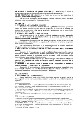 14. PERMITE EL DISFRUTE DE (O DEL DERECHO A) LA IGUALDAD. La Acción de
Amparo es un mecanismo que permite perfectamente disfrutar de mi igualdad.62
15. ES RESTITUTIVA DE DERECHOS. La Acción de Amparo no es declarativa de
derechos, sino restitutiva de aquellos.63
       La Acción de Amparo por su peculiaridad, no tiene como fin crear o reconocer
derechos, únicamente proteger los virtuales y evidentes.

VII. FINALIDAD.
1. EVITA QUE EL ACTO LESIVO SE CONSUME.
         No se debe tener en cuenta el artículo 27º de la Ley Nº23506, referente al agotamiento
de las vías previas para que proceda la Acción de Amparo, en razón que la finalidad que
persigue es, precisamente, evitar que el acto lesivo se consume con el pago efectivo
previsto en una orden de pago.
2. REPONER LAS COSAS AL ESTADO ANTERIOR.
         Como señala el Art. 1º y 2º de la Ley Nº23506, la finalidad es también, reponer las
cosas al estado anterior de ocurrido la violación o la amenaza de violación de un
derecho constitucional consagrado.
         Estas acciones proceden incluso si la violación o amenaza se basa en una norma que
sea incompatible con la Constitución, en cuyo caso, "la inaplicación de la norma se apreciará
en el mismo procedimiento"64
         La finalidad última del amparo es el restablecimiento de la situación lesionada o
infringida, notas que caracterizan a las acciones cautelares.65
3. BUSCA LA TUTELA JURISDICCIONAL DE UNA PRETENSION MATERIAL DE MANERA
EFICAZ.
         La acción de Amparo persigue la tutela jurisdiccional de una pretensión material
mediante un proceso eficaz, es decir, sumario y expeditivo; y son ajenos a él hechos que
exigen probanza material o cuestiones jurídicas opinables, cuya dilucidación resulte
incompatible con la sumariedad del procedimiento.
         El fin del Amparo es hacer posible que el hombre tenga un acceso inmediato que le
garantiza su condición de titular de derecho público subjetivo otorgado por la
Constitución.66
4. MANTIENE EL EQUILIBRIO ENTRE EL PODER DE LA AUTORIDAD Y EL DERECHO
CONSTITUCIONAL QUE LE ASISTE AL CIUDADANO.
         Esta acción de garantía tiene por finalidad resguardar y mantener el equilibrio entre
el poder de la autoridad y el derecho constitucional que le asiste al ciudadano, a fin de
mantenerse la seguridad jurídica entre el gobernante y la sociedad.

VIII. VIAS PREVIAS.
1. AGOTAMIENTO DE LAS VÍAS PREVIAS.
         Según el artículo 27º de la Ley Nº23506, sólo procede la acción de Amparo cuando se
hayan agotado las vías previas, excepto cuando dicho agotamiento convertirá en irreparable la
agresión.67

61 AYALA CORAO, Carlos M. La Acción de Amparo Constitucional frente a la administración pública. Pág.
162. Revista de la Facultad de Ciencias Jurídicas y Políticas de la Universidad Central de Venezuela. Nº 70.
Junio. Caracas-Venezuela, 1988.
62 TOVAR TAMAYO, Orlando. El marco jurídico del Amparo en el Derecho Constitucional comparado. Revista

de la Facultad de Ciencias Jurídicas y Política de la Universidad Central de Venezuela Nº 70. Pág. 1141 Caracas
- Venezuela, 1988
63 Ver S.S. Muñoz Sarmiento; Infantes Mandujano; Chocano Polanco.- Exp. Nº 375-97, Lima, 15 de julio de

1997.
64 Cf. Artículo 3º de la Ley Nº23506.
65 DUQUE CORREDOR, Román J. Presupuestos procesales y requisitos constitutivos de la acción de amparo

constitucional. Revista de la facultad de Ciencias Jurídicas y Políticas de la Universidad Central de Venezuela. Nº 70;
Junio. Pág. 191. Caracas - Venezuela, 1988.
66 TOVAR TAMAYO, Orlando. El marco jurídico del amparo en el derecho constitucional comparado. Revista

de la Facultad de Ciencias Jurídicas y Políticas de la Universidad Central de Venezuela. Nº 70; Junio. Pág. 142.
Caracas - Venezuela, 1988.
67 Cf. artículo 28º, inciso 2 de la Ley Nº23506.
 