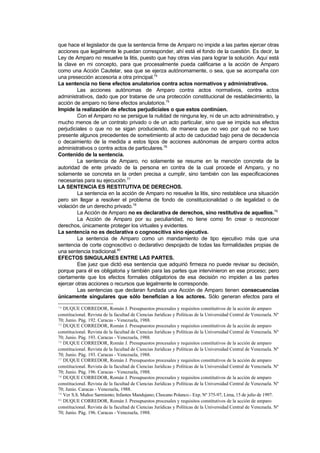que hace el legislador de que la sentencia firme de Amparo no impide a las partes ejercer otras
acciones que legalmente le puedan corresponder, ahí está el fondo de la cuestión. Es decir, la
Ley de Amparo no resuelve la litis, puesto que hay otras vías para lograr la solución. Aquí está
la clave en mi concepto, para que procesalmente pueda calificarse a la acción de Amparo
como una Acción Cautelar, sea que se ejerza autónomamente, o sea, que se acompaña con
una presección accesoria a otra principal.74
La sentencia no tiene efectos anulatorios contra actos normativos y administrativos.
         Las acciones autónomas de Amparo contra actos normativos, contra actos
administrativos, dado que por tratarse de una protección constitucional de restablecimiento, la
acción de amparo no tiene efectos anulatorios.75
Impide la realización de efectos perjudiciales o que estos continúen.
         Con el Amparo no se persigue la nulidad de ninguna ley, ni de un acto administrativo, y
mucho menos de un contrato privado o de un acto particular, sino que se impida sus efectos
perjudiciales o que no se sigan produciendo, de manera que no veo por qué no se tuvo
presente algunos precedentes de sometimiento al acto de caducidad bajo pena de decadencia
o decaimiento de la medida a estos tipos de acciones autónomas de amparo contra actos
administrativos o contra actos de particulares.76
Contenido de la sentencia.
         La sentencia de Amparo, no solamente se resume en la mención concreta de la
autoridad de ente privado de la persona en contra de la cual procede el Amparo, y no
solamente se concreta en la orden precisa a cumplir, sino también con las especificaciones
necesarias para su ejecución.77
LA SENTENCIA ES RESTITUTIVA DE DERECHOS.
         La sentencia en la acción de Amparo no resuelve la litis, sino restablece una situación
pero sin llegar a resolver el problema de fondo de constitucionalidad o de legalidad o de
violación de un derecho privado.78
         La Acción de Amparo no es declarativa de derechos, sino restitutiva de aquellos.79
         La Acción de Amparo por su peculiaridad, no tiene como fin crear o reconocer
derechos, únicamente proteger los virtuales y evidentes.
La sentencia no es declarativa o cognoscitiva sino ejecutiva.
         La sentencia de Amparo como un mandamiento de tipo ejecutivo más que una
sentencia de corte cognoscitivo o declarativo despojado de todas las formalidades propias de
una sentencia tradicional.80
EFECTOS SINGULARES ENTRE LAS PARTES.
         Ese juez que dictó esa sentencia que adquirió firmeza no puede revisar su decisión,
porque para él es obligatoria y también para las partes que intervinieron en ese proceso; pero
ciertamente que los efectos formales obligatorios de esa decisión no impiden a las partes
ejercer otras acciones o recursos que legalmente le corresponde.
         Las sentencias que declaran fundada una Acción de Amparo tienen consecuencias
únicamente singulares que sólo benefician a los actores. Sólo generan efectos para el
74 DUQUE CORREDOR, Román J. Presupuestos procesales y requisitos constitutivos de la acción de amparo
constitucional. Revista de la facultad de Ciencias Jurídicas y Políticas de la Universidad Central de Venezuela. Nº
70; Junio. Pág. 192. Caracas - Venezuela, 1988.
75 DUQUE CORREDOR, Román J. Presupuestos procesales y requisitos constitutivos de la acción de amparo

constitucional. Revista de la facultad de Ciencias Jurídicas y Políticas de la Universidad Central de Venezuela. Nº
70; Junio. Pág. 193. Caracas - Venezuela, 1988.
76 DUQUE CORREDOR, Román J. Presupuestos procesales y requisitos constitutivos de la acción de amparo

constitucional. Revista de la facultad de Ciencias Jurídicas y Políticas de la Universidad Central de Venezuela. Nº
70; Junio. Pág. 193. Caracas - Venezuela, 1988.
77 DUQUE CORREDOR, Román J. Presupuestos procesales y requisitos constitutivos de la acción de amparo

constitucional. Revista de la facultad de Ciencias Jurídicas y Políticas de la Universidad Central de Venezuela. Nº
70; Junio. Pág. 196. Caracas - Venezuela, 1988.
78 DUQUE CORREDOR, Román J. Presupuestos procesales y requisitos constitutivos de la acción de amparo

constitucional. Revista de la facultad de Ciencias Jurídicas y Políticas de la Universidad Central de Venezuela. Nº
70; Junio. Caracas - Venezuela, 1988.
79 Ver S.S. Muñoz Sarmiento; Infantes Mandujano; Chocano Polanco.- Exp. Nº 375-97, Lima, 15 de julio de 1997.
80 DUQUE CORREDOR, Román J. Presupuestos procesales y requisitos constitutivos de la acción de amparo

constitucional. Revista de la facultad de Ciencias Jurídicas y Políticas de la Universidad Central de Venezuela. Nº
70; Junio. Pág. 196. Caracas - Venezuela, 1988.
 