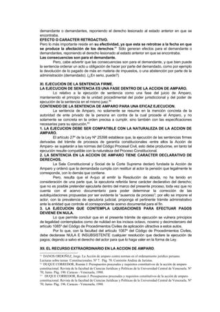 demandante o demandantes, reponiendo el derecho lesionado al estado anterior en que se
encontraba.
EFECTO O CARACTER RETROACTIVO.
Pero lo más importante reside en su efectividad, ya que esta se retrotrae a la fecha en que
se produce la afectación de los derechos.81 Sólo generan efectos para el demandante o
demandantes, reponiendo el derecho lesionado al estado anterior en que se encontraba.
Las consecuencias son para el demandante.
        Pero, cabe advertir que las consecuencias son para el demandante, y que bien puede
la sentencia ordenar un acto u obligación de hacer por parte del demandado, como por ejemplo
la devolución de lo pagado de más en materia de impuestos, o una abstención por parte de la
administración (demandado). (¿En serio, puede?)

XI. EJECUCION DE LA SENTENCIA FIRME.
LA EJECUCION DE SENTENCIA ES UNA FASE DENTRO DE LA ACCION DE AMPARO.
         Lo relativo a la ejecución de sentencia como una fase del juicio de Amparo,
manteniendo el principio de la unidad procedimental del poder jurisdiccional y del poder de
ejecución de la sentencia en el mismo juez.82
CONTENIDO DE LA SENTENCIA DE AMPARO PARA UNA EFICAZ EJECUCION.
         La sentencia de Amparo, no solamente se resume en la mención concreta de la
autoridad de ente privado de la persona en contra de la cual procede el Amparo, y no
solamente se concreta en la orden precisa a cumplir, sino también con las especificaciones
necesarias para su ejecución.83
1. LA EJECUCION DEBE SER COMPATIBLE CON LA NATURALEZA DE LA ACCION DE
AMPARO.
         El artículo 27º de la Ley Nº 25398 establece que, la ejecución de las sentencias firmes
derivadas del trámite de procesos de garantía constitucionales -entre ellos la Acción de
Amparo- se sujetarán a las normas del Código Procesal Civil, esto debe producirse, en tanto tal
ejecución resulte compatible con la naturaleza del Proceso Constitucional.
2. LA SENTENCIA EN LA ACCION DE AMPARO TIENE CARACTER DECLARATIVO DE
DERECHOS.
         La Sala Constitucional y Social de la Corte Suprema declaró fundada la Acción de
Amparo y ordenó que la demandada cumpla con restituir al actor la pensión que legalmente le
corresponde, con lo demás que contiene.
         Pero, resulta que el A-quo al emitir la Resolución de alzada, no ha tenido en
consideración de una parte que, la ejecutoria referida tiene carácter declarativo del derecho;
que no es posible pretender ejecutarla dentro del marco del presente proceso, toda vez que no
cuenta con el acervo documentario para poder determinar la corrección de las
autoliquidaciones propuestas por ser evidente la “ausencia de proceso”; por ello se impone el
actor, con la prevalencia de ejecutoria judicial, proponga el pertinente trámite administrativo
ante la entidad que controle el correspondiente acervo documental para el fin.
3. LA EJECUCION QUE CONTEMPLA LIQUIDACIONES PARA EFECTUAR PAGOS
DEVIENE EN NULA.
         Lo que permite concluir que en el presente trámite de ejecución se vulnera principios
de legalidad contemplados como de nulidad en los incisos octavo, noveno y decimotercero del
artículo 1085º del Código de Procedimientos Civiles de aplicación ultractiva a estos autos.
         Por lo que, con la facultad del artículo 1087º del Código de Procedimientos Civiles,
debe declarase NULA E INSUBSISTENTE cualquier resolución que declare la ejecución de
pagos; dejando a salvo el derecho del actor para que lo haga valer en la forma de Ley.

XII. EL RECURSO EXTRAORDINARIO EN LA ACCION DE AMPARO.
81 DANOS ORDOÑEZ, Jorge. La Acción de amparo contra normas en el ordenamiento jurídico peruano.
Lecturas sobre temas Constitucionales. Nº 7. Pág. 70. Comisión Andina de Juristas.
82 DUQUE CORREDOR, Román J. Presupuestos procesales y requisitos constitutivos de la acción de amparo

constitucional. Revista de la facultad de Ciencias Jurídicas y Políticas de la Universidad Central de Venezuela. Nº
70; Junio. Pág. 190. Caracas - Venezuela, 1988.
83 DUQUE CORREDOR, Román J. Presupuestos procesales y requisitos constitutivos de la acción de amparo

constitucional. Revista de la facultad de Ciencias Jurídicas y Políticas de la Universidad Central de Venezuela. Nº
70; Junio. Pág. 196. Caracas - Venezuela, 1988.
 