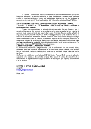 El Tribunal Constitucional conoce únicamente del Recurso Extraordinario que pueda
interponer en última y definitiva instancia la parte demandante, llámese actor, Ministerio
Público o Defensor del Pueblo, contra las resoluciones denegatorias de las acciones de
Amparo, conforme al Art. 41º de la Ley Orgánica del Tribunal Constitucional -Ley Nº 26435-.

XIII. OTRAS FORMAS DE CONCLUSION DE PROCESO DE ACCIÓN DE AMPARO.
1. CUANDO EL CONFLICTO DE INTERESES DEJA DE SER UN CASO JUSTICIABLE.
(Sustracción de la materia)
         Cuando lo que se peticiona es la inaplicabilidad de una ley (Decreto Supremo, p.ej.) y
durante el transcurso del proceso se promulgó una ley que derogaba la Ley materia de
Amparo, cuyo cuestionamiento dio origen al proceso. Y siendo ello así, resulta aplicable lo
dispuesto por el numeral 1 del artículo 321º del Código Procesal Civil, mediante el cual se
concluye el proceso sin declaración sobre el fondo, en razón de que ante la disposición legal
anteriormente mencionada el conflicto de intereses dejó de ser un caso justiciable como se
advierte del petitorio de la demanda, por lo que no es posible continuar con el proceso dado
que la pretensión se ha sustraído del ámbito jurisdiccional ni emitir un pronunciamiento. Por
lo que debe declararse CONCLUIDO el presente proceso.
2. DESISTIMIENTO EN LA ACCION DE AMPARO.
En aplicación supletoria del Código Procesal Civil, de conformidad con los artículos 340º y
siguientes, se puede desistir el demandante de la solicitud de medida cautelar y del proceso,
para lo cual deben cumplir con legalizar su firma ante el secretario cursor, para que éste la
certifique.
Conforme a lo establecido por el artículo 342º del Código Procesal Civil, norma de aplicación
supletoria a las acciones de garantía; el juez debe poner el escrito de desestimiento a
conocimiento de la parte demandada por el término de 3 días para que exponga lo conveniente
o en su rebeldía.


EDWARD H. BRAVO CHUQUILLANQUE
Abogado
henryb_20@hotmail.com

Lima, Perú.
 