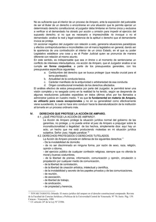 No es suficiente que al interior de un proceso de Amparo, ante la exposición del justiciable
           de ser el titular de un derecho o encontrarse en una situación que le permita ejercer un
           determinado derecho constitucional, el juzgador deba limitarse en forma única y exclusiva
           a verificar si el demandado ha obrado por acción u omisión para impedir el ejercicio del
           supuesto derecho; si no que es necesario e imprescindible -lo invoque o no el
           demandado- analice la real y legal existencia de la aptitud o derecho que el demandante
           invoca se proteja.
           Un accionar negativo del Juzgador con relación a esto, generaría situaciones paradójicas
           y efectos contraproducentes e inconciliables con el marco legislativo en general, dando así
           la apariencia de una contradicción al interior de un único Estado, en el que su poder
           Legislativo establece una cosa y es el Poder Judicial quien se pronuncia de manera
           diferente con relación al mismo asunto.
           En este sentido, es indispensable que sea in limine o al momento de sentenciarse un
           conflicto de intereses intersubjetivos, vía acción de Amparo, que el Juzgador analice si se
           cumple en forma conjuntiva, a parte de los presupuestos generales, con los
           presupuestos específicos siguientes:
                     a. Certidumbre del derecho que se busca proteger (que resulta crucial para el
                          tema planteado).
                     b. Actualidad de la conducta lesiva.
                     c. Carácter manifiesto de la antijuricidad o arbitrariedad de esa conducta.
                     d. Origen constitucional inmediato de los derechos afectados.
           El análisis efectivo de estos presupuestos por parte del Juzgador, le permitirá tener una
           visión completa y no sesgada como en la realidad la ha tenido, según se desprende de
           algunas resoluciones judiciales expedidas en éstos últimos años por los llamados a
           administrar justicia en nuestro medio. Y es que lo fundamental en materia de Amparo,
           es utilizarlo para casos excepcionales y no en su generalidad como efectivamente
           viene sucediendo, lo cual no hace sino conducir hacia la desnaturalización de la institución
           al tornarla en un proceso ordinario más.

     IV.        DERECHOS QUE PROTEGE LA ACCIÓN DE AMPARO.
              4.1. ¿QUÉ PROTEGE LA ACCIÓN DE AMPARO?.
                   La Acción de Amparo protege la situación jurídica normal del gobierno de las
                   garantías, no protege, y no puede entrar el juez de Amparo a prejuzgar sobre la
                   inconstitucionalidad o ilegalidad de los hechos, simplemente dice: aquí hay un
                   acto, un hecho que me está produciendo molestias en mi situación jurídica
                   subjetiva. Señor Juez, hágalo paralizar.10
              4.2. DERECHOS PROTEGIDOS O DERECHOS TUTELADOS.
                   La Acción de Amparo procede en defensa de los siguientes derechos:11
                   - De la inviolabilidad de domicilio
                   - de no ser discriminado en ninguna forma, por razón de sexo, raza, religión,
                   opinión o idioma,
                   - del ejercicio público de cualquier confesión religiosa, siempre que no ofenda la
                   moral y buenas costumbres,
                   - de la libertad de prensa, información, comunicación y opinión, circulación o
                   propalación por cualquier medio de comunicación,
                   - de la libertad de contratación,
                   - de la libertad de creación artística, intelectual y científica,
                   - de la inviolabilidad y secreto de los papeles privados y de las comunicaciones,
                   - de reunión,
                   - de asociación,
                   - de libertad de trabajo,
                   - de sindicación,
                   - de propiedad y herencia,

10 TOVAR TAMAYO, Orlando. El marco jurídico del amparo en el derecho constitucional comparado. Revista
de la Facultad de Ciencias Jurídicas y Políticas de la Universidad Central de Venezuela. Nº 70; Junio. Pág. 139.
Caracas - Venezuela, 1988.
11 Cf. artículo 24º de la Ley Nº 23506.
 
