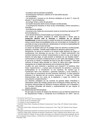 - de petición ante la autoridad competente,
              - de participación individual o colectiva en la vida política del país,
              - de nacionalidad,
              - de jurisdicción y proceso en los términos señalados en la letra "l", inciso 20,
              artículo 212 de la Constitución,
              - de escoger el tipo y centro de educación,
              - de impartir educación dentro de los principios constitucionales,
              - a exoneraciones tributarias en favor de las universidades, centros educativos y
              culturales.13
              - de la libertad de cátedra,
              - de acceso a los medios de comunicación social en los términos del artículo 70º 14
              de la Constitución, y
              - a los demás derechos fundamentales que consagra la Constitución.
              Esta acción de garantía constituye el medio adecuado e idóneo para la
              protección efectiva ante la amenaza o violación de un derecho
              constitucional, ya sea por acción u omisión de actos de cumplimiento obligatorio,
              incluso cuando exista incompatibilidad entre una norma legal y la Constitución, es
              recurrible por esta vía de protección, declarándose en tal caso la inaplicabilidad de
              la norma en cuestión al caso concreto.
              La Acción de Amparo tiene por fin proteger todos los derechos constitucionales,
              explícitos o implícitos. También están tutelados los derechos patrimoniales.15
              Actualmente, se discute en doctrina si el amparo tutela derechos de origen no
              constitucional, sino derivados de una ley o de un Tratado Internacional. Una
              corriente extensiva así lo admite, fundamentando su tesis en que, si se niega un
              derecho de base legal, se está privando al afectado de una facultad propia16,
              contraviniendo el principio constitucional por el cual "nadie está obligado a hacer
              lo que la ley no manda, ni impedido de hacer lo que ella no prohíbe."17 Para esta
              corriente el Amparo debe proceder en cuanto se utilice para tutelar derechos
              emergentes de un tratado internacional como el derecho de réplica.18
              ¿Cuáles son esos derechos y garantías que amparan?, el problema tiene
              mayor trascendencia (...) porque esta enumeración de derechos y garantías
              contempladas en la Constitución no son taxativas. De manera que la
              Constitución tiene unos derechos y garantías explícitos y unos implícitos, y
              ¿Cómo llego al conocimiento de esos derechos implícitos?, A estos derechos
              implícitos a la dignidad del ser humano, tenemos en 1º caso los Tratados
              Internacionales que son parte de la legislación y luego los criterios de
              interpretación complementarios.19
              Los derechos protegidos por las acciones de garantía deben entenderse e
              interpretarse dentro del contexto general de la Constitución Política del Perú, los
              Convenios internacionales de Derechos Humanos ratificados por la República y
              los Principios Generales del derecho y preferentemente los que inspiran el
              derecho peruano.
         4.3. DERECHOS NO PROTEGIDOS.
              No dan lugar a la acción de Amparo los derechos a que se refiere la Undécima de
              las Disposiciones Finales y Transitorias de la Constitución de 199320, esto es,


12 Cf. artículo 139º inciso 3 de la Constitución 1993.
13 Cf. Artículo 19º de la Constitución 1993.
14 Cf. Artículo 35º de la Constitución 1993.
15 SAGUEZ, Néstor Pedro. Elementos de Derecho Constitucional. Tomo I. Pág. 245. Editorial Astrea. Buenos

Aires, 1993.
16 SAGUEZ, Néstor Pedro. Elementos de Derecho Constitucional. Tomo I. Pág. 245. Editorial Astrea. Buenos

Aires, 1993.
17 Principio Constitucional contenido en el literal a) del inciso 24 del artículo 2 de la Constitución de 1993.
18 SAGUEZ, Néstor Pedro. Elementos de Derecho Constitucional. Tomo I. Editorial Astrea. Buenos Aires, 1993.
19 TOVAR TAMAYO, Orlando. El marco jurídico del Amparo en el Derecho Constitucional comparado. Revista

de la Facultad de Ciencias Jurídicas y Política de la Universidad Central de Venezuela Nº 70. Pág. 140. Caracas -
Venezuela, 1988.
 