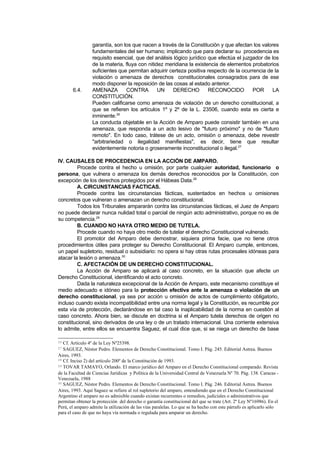 garantía, son los que nacen a través de la Constitución y que afectan los valores
                 fundamentales del ser humano; implicando que para declarar su procedencia es
                 requisito esencial, que del análisis lógico jurídico que efectúa el juzgador de los
                 de la materia, fluya con nitidez meridiana la existencia de elementos probatorios
                 suficientes que permitan adquirir certeza positiva respecto de la ocurrencia de la
                 violación o amenaza de derechos constitucionales consagrados para de ese
                 modo disponer la reposición de las cosas al estado anterior.
       6.4.      AMENAZA        CONTRA         UN    DERECHO          RECONOCIDO         POR     LA
                 CONSTITUCIÓN.
                 Pueden calificarse como amenaza de violación de un derecho constitucional, a
                 que se refieren los artículos 1º y 2º de la L. 23506, cuando esta es cierta e
                 inminente.26
                 La conducta objetable en la Acción de Amparo puede consistir también en una
                 amenaza, que responda a un acto lesivo de "futuro próximo" y no de "futuro
                 remoto". En todo caso, trátese de un acto, omisión o amenaza, debe revestir
                 "arbitrariedad o ilegalidad manifiestas", es decir, tiene que resultar
                 evidentemente notoria o groseramente inconstitucional o ilegal.27

IV. CAUSALES DE PROCEDENCIA EN LA ACCIÓN DE AMPARO.
         Procede contra el hecho u omisión, por parte cualquier autoridad, funcionario o
persona, que vulnera o amenaza los demás derechos reconocidos por la Constitución, con
excepción de los derechos protegidos por el Hábeas Data.28
         A. CIRCUNSTANCIAS FACTICAS.
         Procede contra las circunstancias fácticas, sustentados en hechos u omisiones
concretos que vulneran o amenazan un derecho constitucional.
         Todos los Tribunales ampararán contra las circunstancias fácticas, el Juez de Amparo
no puede declarar nunca nulidad total o parcial de ningún acto administrativo, porque no es de
su competencia.29
         B. CUANDO NO HAYA OTRO MEDIO DE TUTELA.
         Procede cuando no haya otro medio de tutelar el derecho Constitucional vulnerado.
         El promotor del Amparo debe demostrar, siquiera prima facie, que no tiene otros
procedimientos útiles para proteger su Derecho Constitucional. El Amparo cumple, entonces,
un papel supletorio, residual o subsidiario: no opera si hay otras rutas procesales idóneas para
atacar la lesión o amenaza.30
         C. AFECTACIÓN DE UN DERECHO CONSTITUCIONAL.
         La Acción de Amparo se aplicará al caso concreto, en la situación que afecte un
Derecho Constitucional, identificando el acto concreto.
         Dada la naturaleza excepcional de la Acción de Amparo, este mecanismo constituye el
medio adecuado e idóneo para la protección efectiva ante la amenaza o violación de un
derecho constitucional, ya sea por acción u omisión de actos de cumplimiento obligatorio,
incluso cuando exista incompatibilidad entre una norma legal y la Constitución, es recurrible por
esta vía de protección, declarándose en tal caso la inaplicabilidad de la norma en cuestión al
caso concreto. Ahora bien, se discute en doctrina si el Amparo tutela derechos de origen no
constitucional, sino derivados de una ley o de un tratado internacional. Una corriente extensiva
lo admite, entre ellos se encuentra Saguez, el cual dice que, si se niega un derecho de base

26 Cf. Artículo 4º de la Ley Nº25398.
27 SAGUEZ, Néstor Pedro. Elementos de Derecho Constitucional. Tomo I. Pág. 245. Editorial Astrea. Buenos
Aires, 1993.
28 Cf. Inciso 2) del artículo 200º de la Constitución de 1993.
29 TOVAR TAMAYO, Orlando. El marco jurídico del Amparo en el Derecho Constitucional comparado. Revista

de la Facultad de Ciencias Jurídicas y Política de la Universidad Central de Venezuela Nº 70. Pág. 138. Caracas -
Venezuela, 1988
30 SAGUEZ, Néstor Pedro. Elementos de Derecho Constitucional. Tomo I. Pág. 246. Editorial Astrea. Buenos

Aires, 1993. Aquí Saguez se refiere al rol supletorio del amparo, entendiendo que en el Derecho Constitucional
Argentino el amparo no es admisible cuando existan recurrentes o remedios, judiciales o administrativos que
permitan obtener la protección del derecho o garantía constitucional del que se trate (Art. 2º Ley Nº16986). En el
Perú, el amparo admite la utilización de las vías paralelas. Lo que se ha hecho con este párrafo es aplicarlo sólo
para el caso de que no haya vía normada o regulada para amparar un derecho.
 