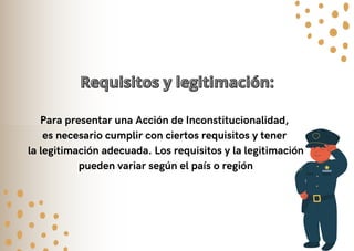 Para presentar una Acción de Inconstitucionalidad,
es necesario cumplir con ciertos requisitos y tener
la legitimación adecuada. Los requisitos y la legitimación
pueden variar según el país o región
Requisitos y legitimación:
Requisitos y legitimación:
 