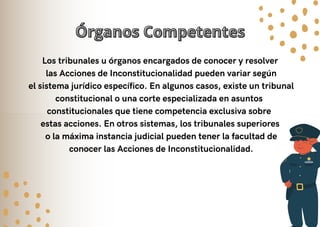 Órganos Competentes
Órganos Competentes
Los tribunales u órganos encargados de conocer y resolver
las Acciones de Inconstitucionalidad pueden variar según
el sistema jurídico específico. En algunos casos, existe un tribunal
constitucional o una corte especializada en asuntos
constitucionales que tiene competencia exclusiva sobre
estas acciones. En otros sistemas, los tribunales superiores
o la máxima instancia judicial pueden tener la facultad de
conocer las Acciones de Inconstitucionalidad.
 